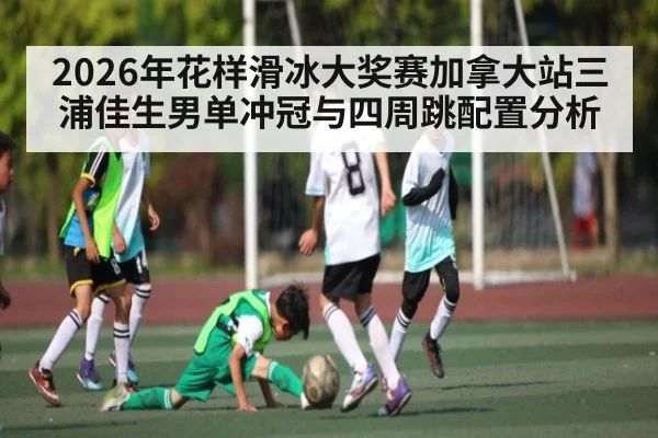 2026年花样滑冰大奖赛加拿大站三浦佳生男单冲冠与四周跳配置分析